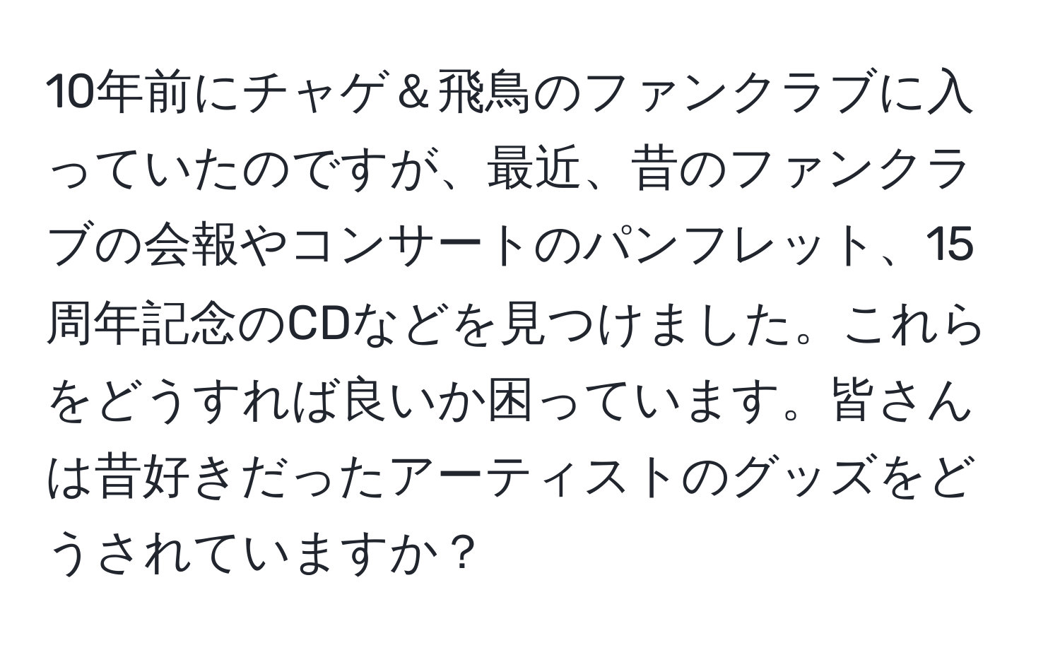 10年前にチャゲ＆飛鳥のファンクラブに入っていたのですが、最近、昔のファンクラブの会報やコンサートのパンフレット、15周年記念のCDなどを見つけました。これらをどうすれば良いか困っています。皆さんは昔好きだったアーティストのグッズをどうされていますか？