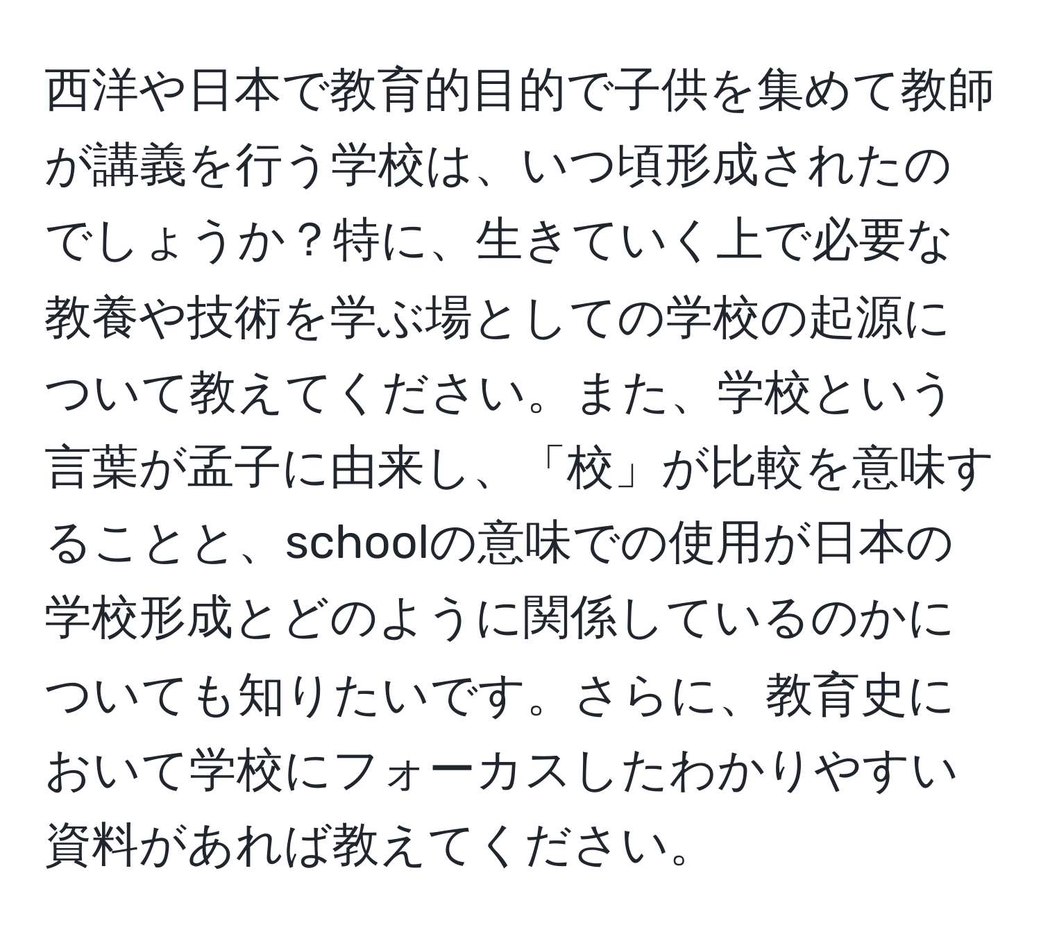 西洋や日本で教育的目的で子供を集めて教師が講義を行う学校は、いつ頃形成されたのでしょうか？特に、生きていく上で必要な教養や技術を学ぶ場としての学校の起源について教えてください。また、学校という言葉が孟子に由来し、「校」が比較を意味することと、schoolの意味での使用が日本の学校形成とどのように関係しているのかについても知りたいです。さらに、教育史において学校にフォーカスしたわかりやすい資料があれば教えてください。