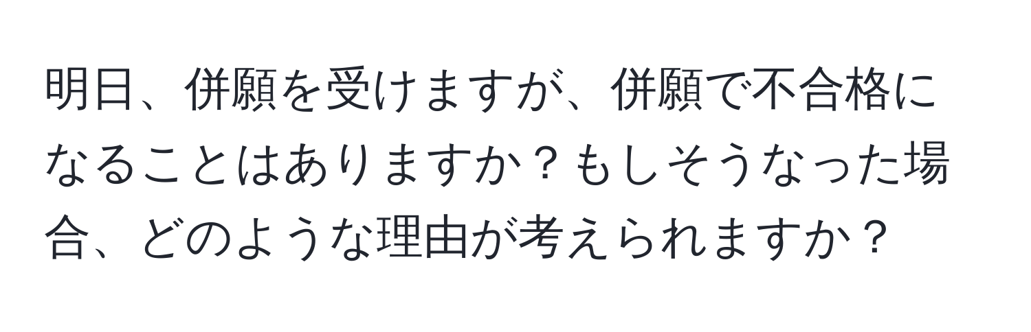 明日、併願を受けますが、併願で不合格になることはありますか？もしそうなった場合、どのような理由が考えられますか？