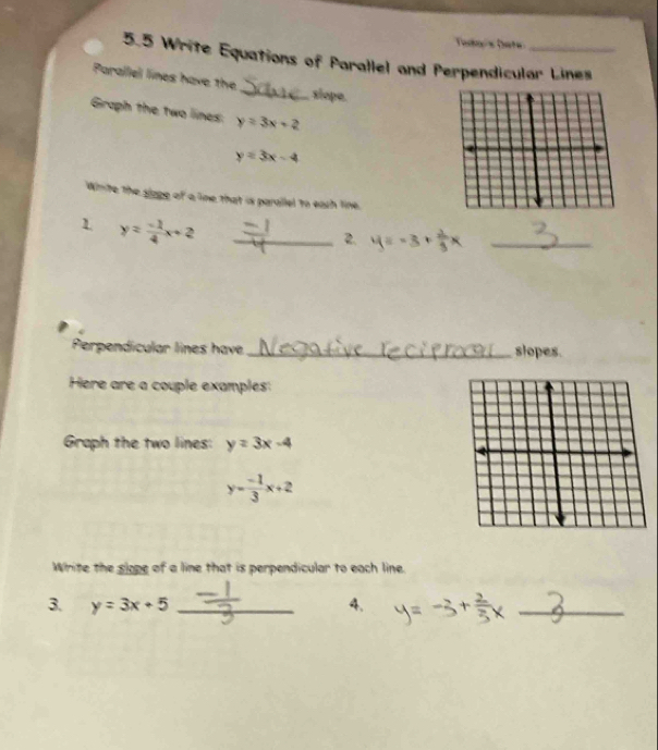 Telais bate 
5.5 Write Equations of Parallel and Perpendicular Lines 
_ 
Parallel lines have the 
slope. 
Graph the two lines: y=3x+2
y=3x-4
Winite the slage of a line that is parallel to each line. 
1 y= (-1)/4 x+2 _ 
2. =-3+ 2/3 x _ 
Perpendícular lines have _slopes. 
Here are a couple examples: 
Graph the two lines: y=3x-4
y= (-1)/3 x+2
Whrite the slope of a line that is perpendicular to each line. 
3. y=3x+5 _4. 
_ 
__