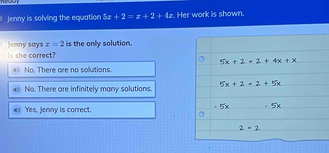 Ready
Jenny is solving the equation 5x+2=x+2+4x. Her work is shown.
Jenny says x=2 is the only solution.
Is she correct?
0) No. There are no solutions.
No. There are infinitely many solutions.
Yes, Jenny is correct.