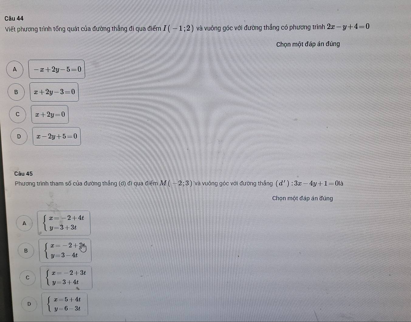 Viết phương trình tổng quát của đường thẳng đi qua điểm I(-1;2) và vuông góc với đường thẳng có phương trình 2x-y+4=0
Chọn một đáp án đúng
A -x+2y-5=0
B x+2y-3=0
C x+2y=0
D x-2y+5=0
Câu 45
Phương trình tham số của đường thắng (d) đi qua điểm M(-2;3) và vuông góc với đường thẳng (d'):3x-4y+1=0la
Chọn một đáp án đúng
A beginarrayl x=-2+4t y=3+3tendarray.
B beginarrayl x=-2+3t, y=3-4tendarray.
C beginarrayl x=-2+3t y=3+4tendarray.
D beginarrayl x=5+4t y=6-3tendarray.