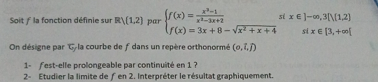 Soit f la fonction définie sur R  1,2 par beginarrayl f(x)= (x^3-1)/x^2-3x+2  f(x)=3x+8-sqrt(x^2+x+4)endarray. x∈ ]-∈fty ,3[|(1,2]
sí x∈ [3,+∈fty [
On désigne par C-la courbe de f dans un repère orthonormé (0,vector l,vector j)
1- fest-elle prolongeable par continuité en 1 ? 
2- Etudier la limite de ƒen 2. Interpréter le résultat graphiquement.