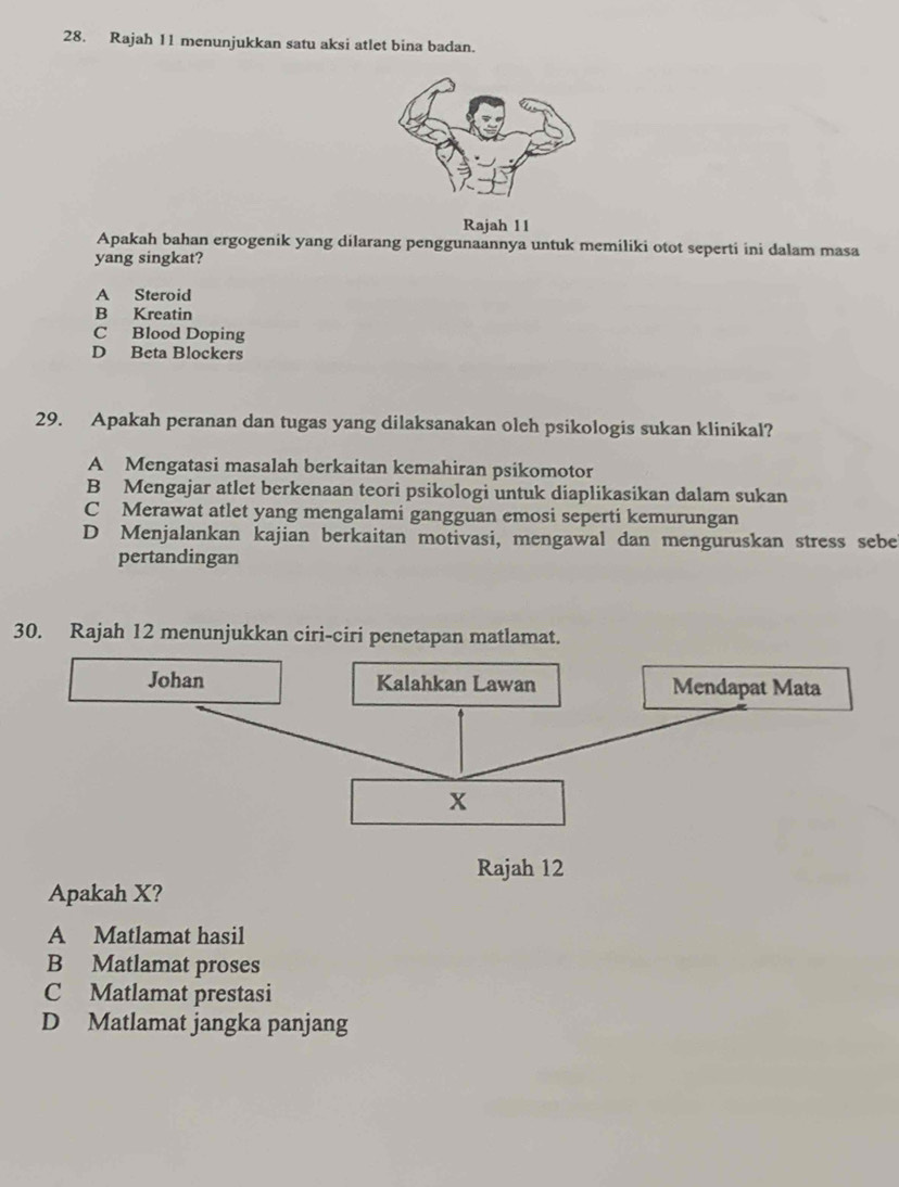 Rajah 11 menunjukkan satu aksi atlet bina badan.
Rajah 11
Apakah bahan ergogenik yang dilarang penggunaannya untuk memiliki otot seperti ini dalam masa
yang singkat?
A Steroid
B Kreatin
C Blood Doping
D Beta Blockers
29. Apakah peranan dan tugas yang dilaksanakan oleh psikologis sukan klinikal?
A Mengatasi masalah berkaitan kemahiran psikomotor
B Mengajar atlet berkenaan teori psikologi untuk diaplikasikan dalam sukan
C Merawat atlet yang mengalami gangguan emosi seperti kemurungan
D Menjalankan kajian berkaitan motivasi, mengawal dan menguruskan stress sebe
pertandingan
30. Rajah 12 menunjukkan ciri-ciri penetapan matlamat.
Rajah 12
Apakah X?
A Matlamat hasil
B Matlamat proses
C Matlamat prestasi
D Matlamat jangka panjang