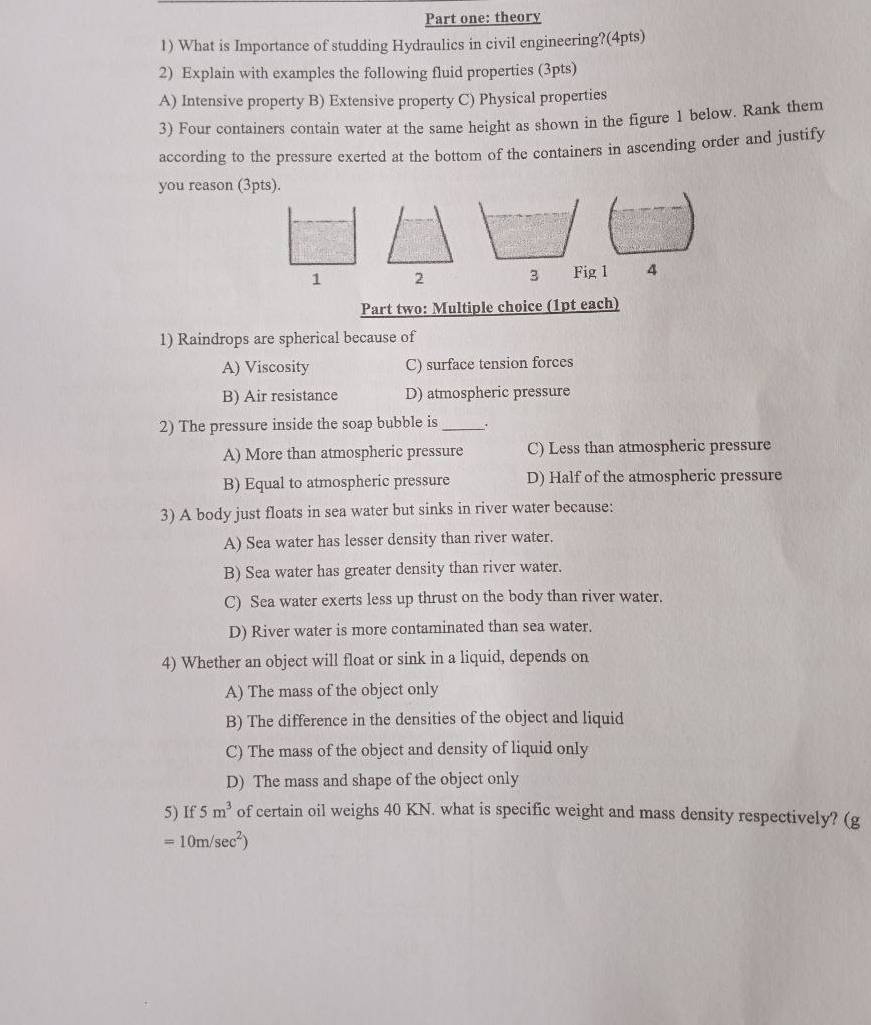 Part one: theory
1) What is Importance of studding Hydraulics in civil engineering?(4pts)
2) Explain with examples the following fluid properties (3pts)
A) Intensive property B) Extensive property C) Physical properties
3) Four containers contain water at the same height as shown in the figure 1 below. Rank them
according to the pressure exerted at the bottom of the containers in ascending order and justify
you reason (3pts).
1 Fig 1 4
Part two: Multiple choice (1pt each)
1) Raindrops are spherical because of
A) Viscosity C) surface tension forces
B) Air resistance D) atmospheric pressure
2) The pressure inside the soap bubble is _.
A) More than atmospheric pressure C) Less than atmospheric pressure
B) Equal to atmospheric pressure D) Half of the atmospheric pressure
3) A body just floats in sea water but sinks in river water because:
A) Sea water has lesser density than river water.
B) Sea water has greater density than river water.
C) Sea water exerts less up thrust on the body than river water.
D) River water is more contaminated than sea water.
4) Whether an object will float or sink in a liquid, depends on
A) The mass of the object only
B) The difference in the densities of the object and liquid
C) The mass of the object and density of liquid only
D) The mass and shape of the object only
5) If 5m^3 of certain oil weighs 40 KN. what is specific weight and mass density respectively? (g
=10m/sec^2)