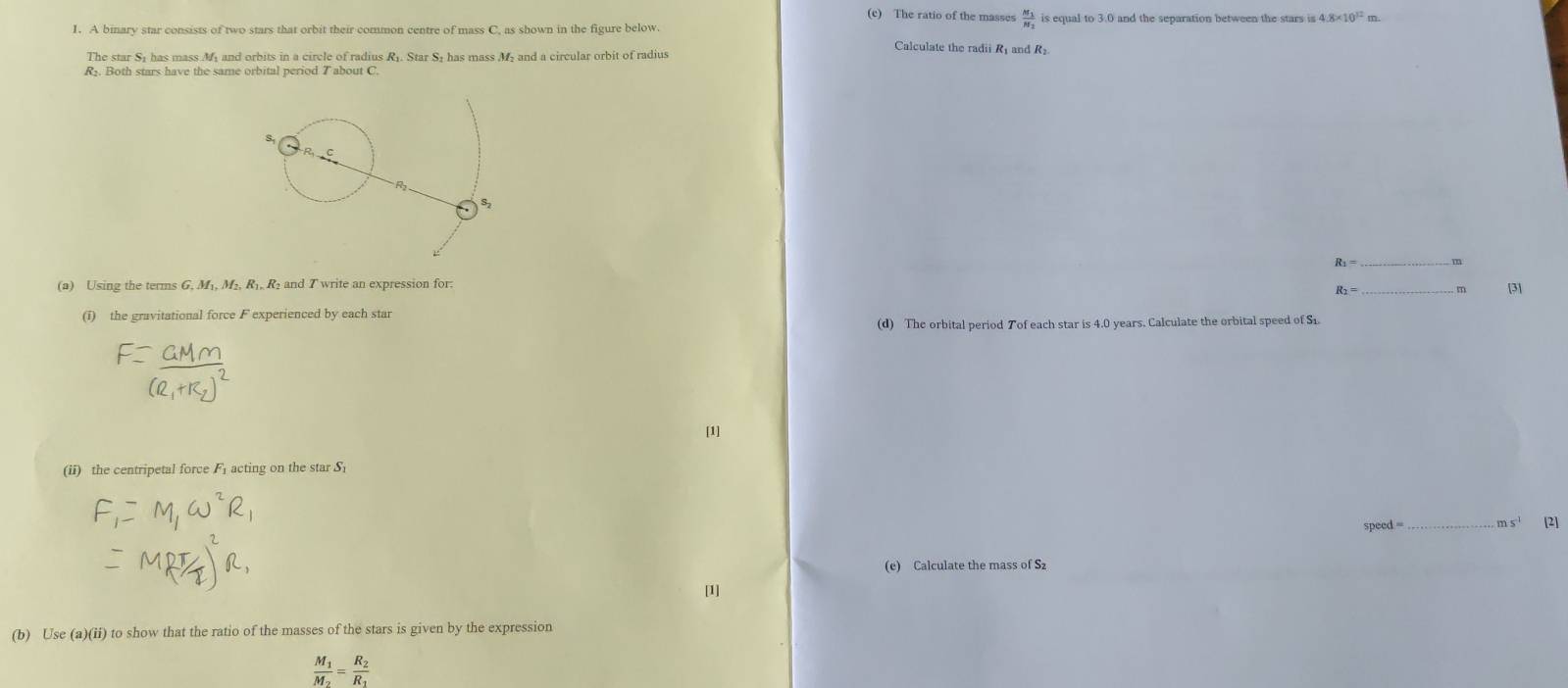 The ratio of the masses frac M_1N_2
1. A binary star consists of two stars that orbit their common centre of mass C, as shown in the figure below. is equal to 3.0 and the separation between the stars is 4 4.8* 10^(12)
The star S1 has mass My and orbits in a circle of radius R. Star S+ has mass M and a circular orbit of radius 
Calculate the radii R and R₂
R. Both stars have the same orbital period 7 about C.
R1 = m
(a) Using the terms G, M₁, M₂, R₁, R₂ and T write an expression for. _[3]
R_2= m
(i) the gravitational force F experienced by each star 
(d) The orbital period Tof each star is 4.0 years. Calculate the orbital speed of S1. 
[1] 
(ii) the centripetal force Facting on the star S
speed =_  m s' [2] 
(e) Calculate the mass of S
[1] 
(b) Use (a)(ii) to show that the ratio of the masses of the stars is given by the expression
frac M_1M_2=frac R_2R_1