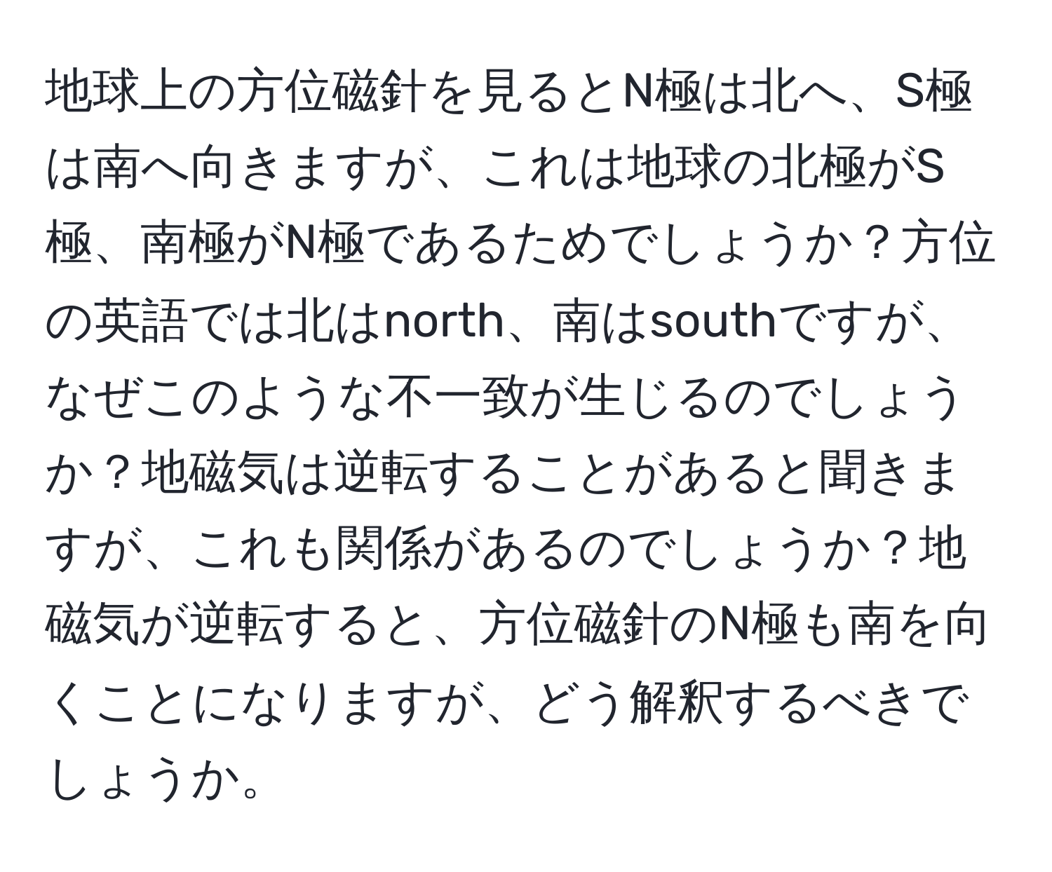 地球上の方位磁針を見るとN極は北へ、S極は南へ向きますが、これは地球の北極がS極、南極がN極であるためでしょうか？方位の英語では北はnorth、南はsouthですが、なぜこのような不一致が生じるのでしょうか？地磁気は逆転することがあると聞きますが、これも関係があるのでしょうか？地磁気が逆転すると、方位磁針のN極も南を向くことになりますが、どう解釈するべきでしょうか。