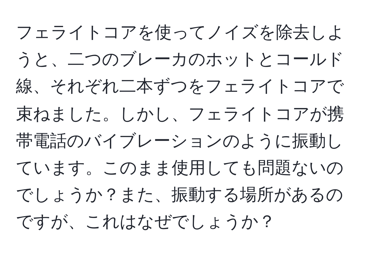 フェライトコアを使ってノイズを除去しようと、二つのブレーカのホットとコールド線、それぞれ二本ずつをフェライトコアで束ねました。しかし、フェライトコアが携帯電話のバイブレーションのように振動しています。このまま使用しても問題ないのでしょうか？また、振動する場所があるのですが、これはなぜでしょうか？