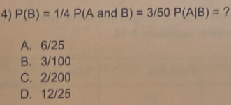 P(B)=1/4P(A an d B | =3/50P(A/B)= ?
A. 6/25
B. 3/100
C. 2/200
D. 12/25