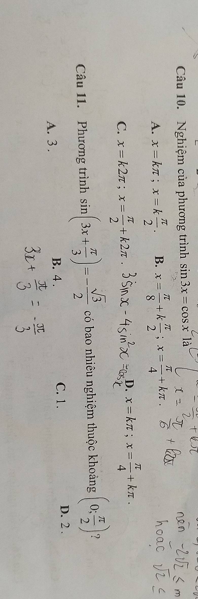 Nghiệm của phương trình sin 3x=cos xla
A. x=kπ; x=k π /2 . B. x= π /8 +k π /2 ; x= π /4 +kπ.
C. x=k2π; x= π /2 +k2π
D. x=kπ; x= π /4 +kπ. 
Câu 11. Phương trình sin (3x+ π /3 )=- sqrt(3)/2  có bao nhiêu nghiệm thuộc khoảng (0; π /2 ) 7
C. 1. D. 2.
A. 3.
B. 4.