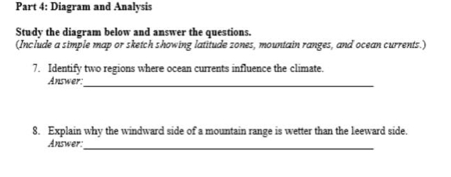 Diagram and Analysis 
Study the diagram below and answer the questions. 
(Include a simple map or sketch showing latitude zones, mountain ranges, and ocean currents.) 
7. Identify two regions where ocean currents influence the climate. 
Answer: 
_ 
8. Explain why the windward side of a mountain range is wetter than the leeward side. 
_ 
Answer: