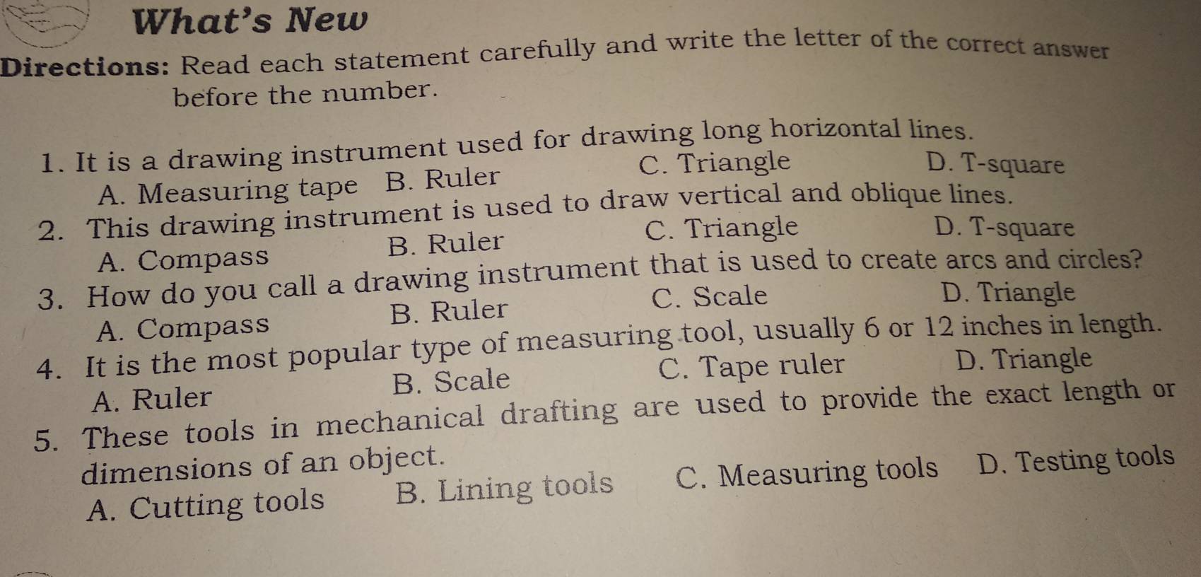 What’s New
Directions: Read each statement carefully and write the letter of the correct answer
before the number.
1. It is a drawing instrument used for drawing long horizontal lines.
A. Measuring tape B. Ruler
C. Triangle D. T-square
2. This drawing instrument is used to draw vertical and oblique lines.
A. Compass B. Ruler
C. Triangle D. T-square
3. How do you call a drawing instrument that is used to create arcs and circles?
C. Scale D. Triangle
A. Compass B. Ruler
4. It is the most popular type of measuring tool, usually 6 or 12 inches in length.
A. Ruler B. Scale
C. Tape ruler D. Triangle
5. These tools in mechanical drafting are used to provide the exact length or
dimensions of an object.
A. Cutting tools B. Lining tools C. Measuring tools D. Testing tools