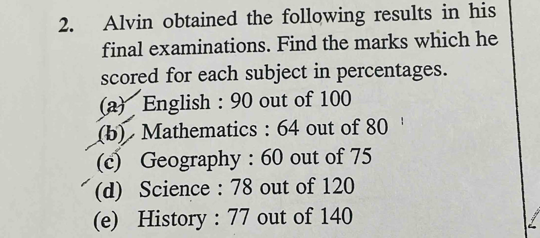 Alvin obtained the following results in his 
final examinations. Find the marks which he 
scored for each subject in percentages. 
(a) English : 90 out of 100
(b) Mathematics : 64 out of 80
(c) Geography : 60 out of 75
(d) Science : 78 out of 120
(e) History : 77 out of 140