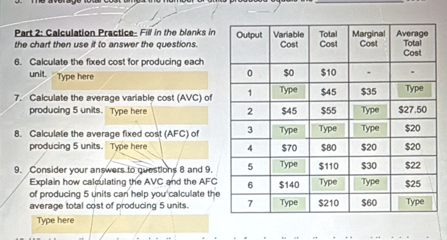 Calculation Practice- Fill in the blanks in 
the chart then use it to answer the questions. 
6. Calculate the fixed cost for producing each 
unit. Type here 
7. Calculate the average variable cost (AVC) of 
producing 5 units. Type here 
8. Calculate the average fixed cost (AFC) of 
producing 5 units. Type here 
9. Consider your answers to guestions 8 and 9. 
Explain how calculating the AVC and the AFC
of producing 5 units can help you calculate the 
average total cost of producing 5 units. 
Type here