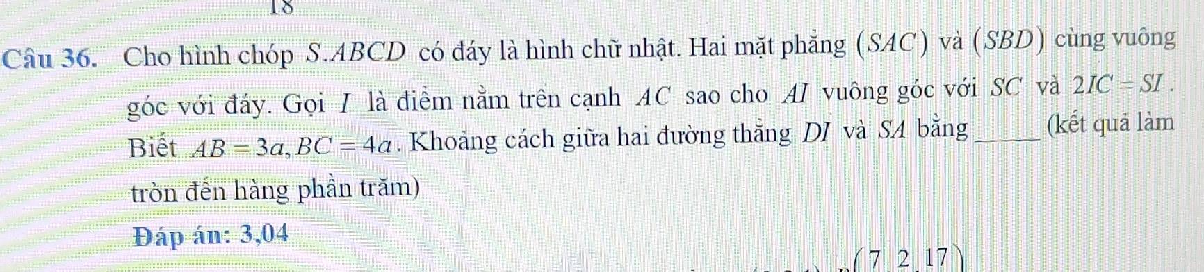 Cho hình chóp S. ABCD có đáy là hình chữ nhật. Hai mặt phẳng (SAC) và (SBD) cùng vuông 
góc với đáy. Gọi I là điểm nằm trên cạnh AC sao cho AI vuông góc với SC và 2IC=SI. 
Biết AB=3a, BC=4a. Khoảng cách giữa hai đường thắng DI và SA bằng _(kết quả làm 
tròn đến hàng phần trăm) 
Đáp án: 3,04
(72.17)