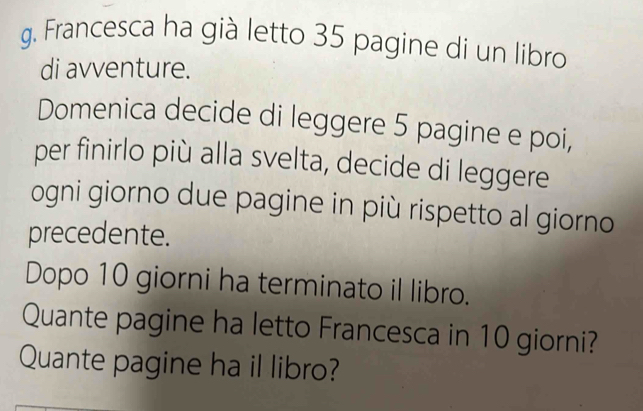 Francesca ha già letto 35 pagine di un libro 
di avventure. 
Domenica decide di leggere 5 pagine e poi, 
per finirlo più alla svelta, decide di leggere 
ogni giorno due pagine in più rispetto al giorno 
precedente. 
Dopo 10 giorni ha terminato il libro. 
Quante pagine ha letto Francesca in 10 giorni? 
Quante pagine ha il libro?