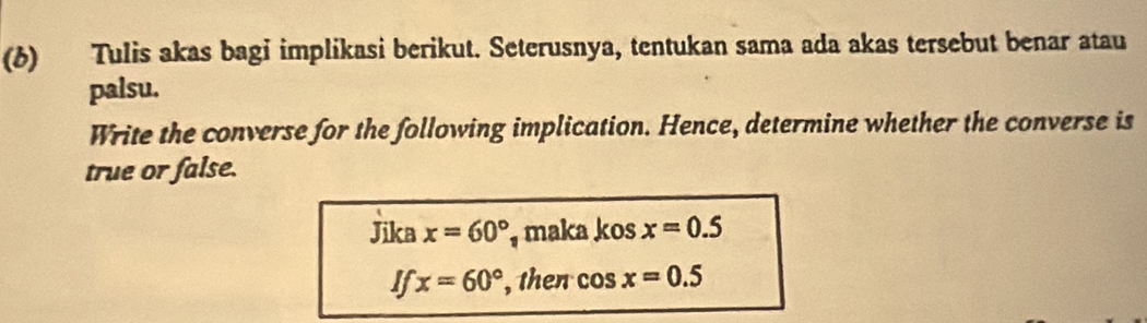 (6) Tulis akas bagi implikasi berikut. Seterusnya, tentukan sama ada akas tersebut benar atau 
palsu. 
Write the converse for the following implication. Hence, determine whether the converse is 
true or false. 
Jika x=60° maka kos x=0.5
If x=60° , then cos x=0.5