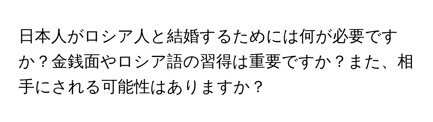 日本人がロシア人と結婚するためには何が必要ですか？金銭面やロシア語の習得は重要ですか？また、相手にされる可能性はありますか？