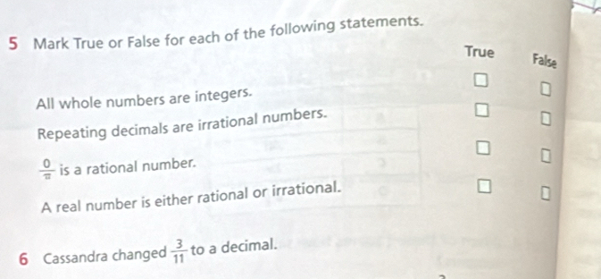 True or False for each of the following statements.
True
False
All whole numbers are integers.
Repeating decimals are irrational numbers.
 0/π   is a rational number.
A real number is either rational or irrational.
6 Cassandra changed  3/11  to a decimal.