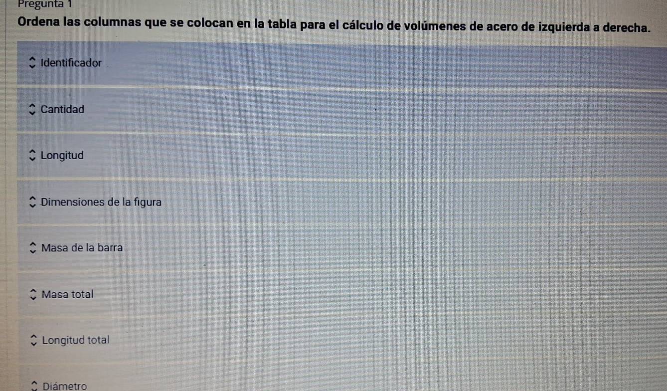 Pregunta 1 
Ordena las columnas que se colocan en la tabla para el cálculo de volúmenes de acero de izquierda a derecha. 
Identificador 
Cantidad 
Longitud 
Dimensiones de la figura 
Masa de la barra 
Masa total 
Longitud total 
Diámetro