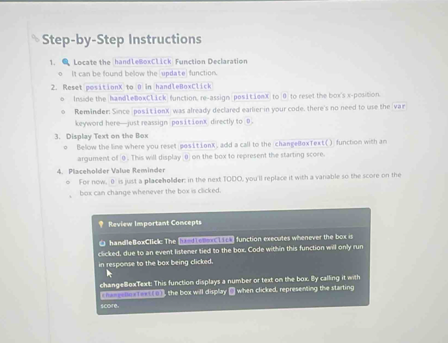 Step-by-Step Instructions 
1. Locate the handleBoxClick Function Declaration 
It can be found below the update function. 
2. Reset positionX to 0 in handleBoxClick 
。 Inside the hand1eBoxClick function, re-assign posit ionX to 0 to reset the box's x -position. 
Reminder: Since (posit ionX) was already declared earlier in your code, there's no need to use the var 
keyword here—just reassign positionX directly to0 
3. Display Text on the Box 
。 Below the line where you reset positionX, add a call to the changeBoxText() function with an 
argument of θ. This will displayθ on the box to represent the starting score. 
4. Placeholder Value Reminder 
。 For now, 0 is just a placeholder: in the next TODO, you'll replace it with a variable so the score on the 
box can change whenever the box is clicked. 
Review Important Concepts 
handleBoxClick: The hand cuoxclack function executes whenever the box is 
clicked, due to an event listener tied to the box. Code within this function will only run 
in response to the box being clicked. 
changeBoxText: This function displays a number or text on the box. By calling it with 
Chanvchox fext (0), the box will display D when clicked, representing the starting 
score.