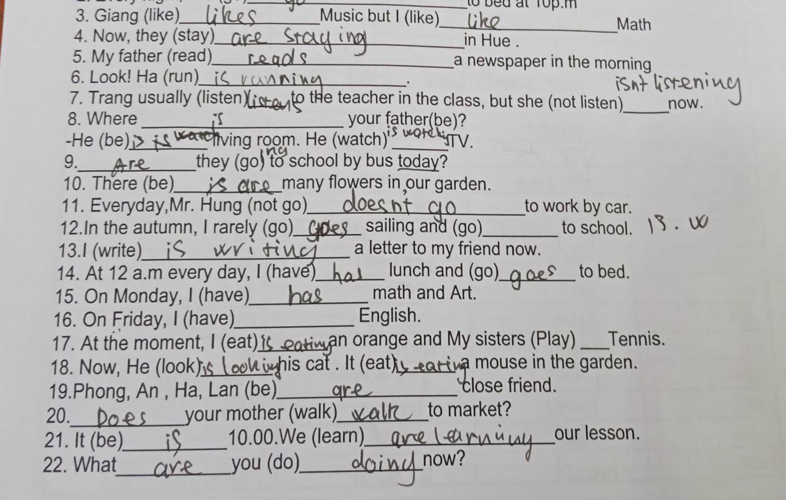 to bed at Top.m 
3. Giang (like)_ Music but I (like) 
_Math 
4. Now, they (stay)_ 
in Hue . 
5. My father (read)_ a newspaper in the morning 
6. Look! Ha (run)_ 
. 
7. Trang usually (listen)_ to the teacher in the class, but she (not listen)_ now. 
8. Where _i your father(be)? 
-He (be)_ iving room. He (watch) _TV. 
9._ they (go) to school by bus today? 
10. There (be)_ many flowers in our garden. 
11. Everyday,Mr. Hung (not go)_ to work by car. 
12.In the autumn, I rarely (go)_ sailing and (go)_ to school. 
13.I (write)_ a letter to my friend now. 
14. At 12 a.m every day, I (have)_ lunch and (go)_ to bed. 
15. On Monday, I (have)_ math and Art. 
16. On Friday, I (have)_ English. 
17. At the moment, I (eat)_ an orange and My sisters (Play) _Tennis. 
18. Now, He (look)_ w his cat . It (eat) wa mouse in the garden. 
19.Phong, An , Ha, Lan (be)_ 
close friend. 
20._ your mother (walk)_ to market? 
21. It (be)_ 10.00.We (learn)_ 
our lesson. 
22. What_ you (do)_ now?