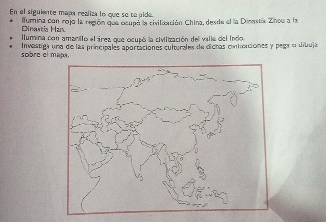 En el siguiente mapa realiza lo que se te pide. 
Ilumina con rojo la región que ocupó la civilización China, desde el la Dinastía Zhou a la 
Dinastía Han. 
Ilumina con amarillo el área que ocupó la civilización del valle del Indo. 
Investiga una de las principales aportaciones culturales de dichas civilizaciones y pega o dibuja 
sobre el mapa.