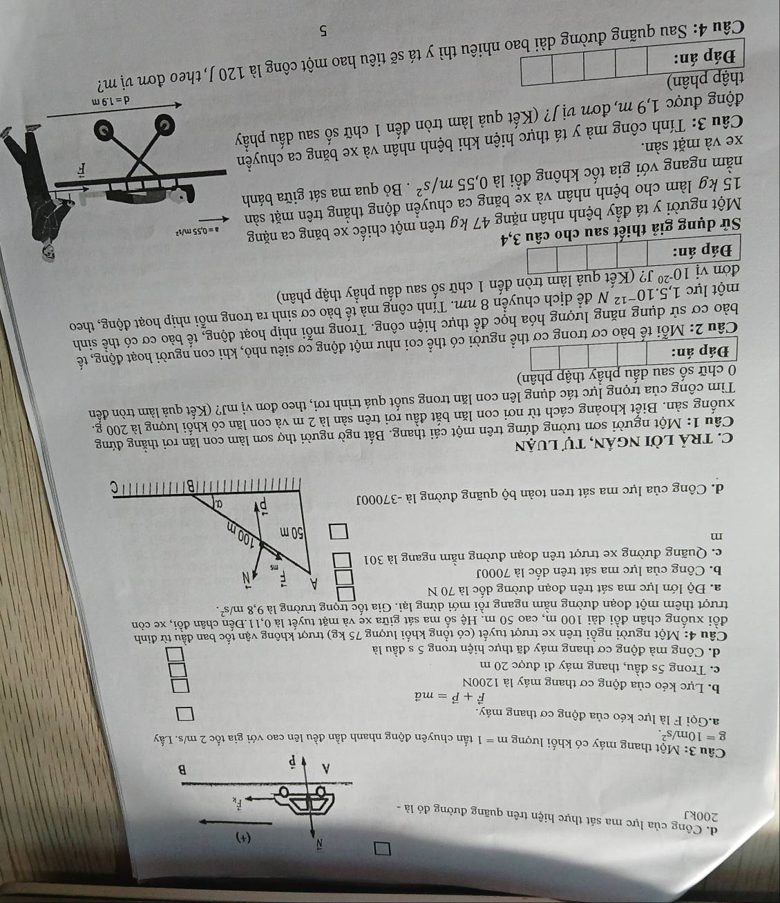 d. Công của lực ma sát thực hiện trên quãng đường đó là -
200kJ
Câu 3: Một thang máy có khối lượng m=1
g=10m/s^2. tấn chuyên động nhanh dần đều lên cao với gia tốc 2 m/s. Lấy
a.Gọi F là lực kéo của động cơ thang máy.
vector F+vector P=mvector a
b. Lực kéo của động cơ thang máy là 1200N
c. Trong 5s đầu, thang máy đi được 20 m
d. Công mà động cơ thang máy đã thực hiện trong 5 s đầu là
Câu 4: Một người ngồi trên xe trượt tuyết (có tổng khối lượng 75 kg) trượt không vận tốc ban đầu từ đinh
đồi xuống chân đồi dài 100 m, cao 50 m. Hệ số ma sát giữa xe và mặt tuyết là 0,11.Đến chân đồi, xe còn
trượt thêm một đoạn đường nằm ngang rồi mới dừng lại. Gia tốc trọng trường là 9,8m/s^2.
a. Độ lớn lực ma sát trên đoạn đường dốc là 70 N
A vector F
b. Công của lực ma sát trên dốc là 7000J N N
ms
c. Quãng đường xe trượt trên đoạn đường nằm ngang là 301
m
50m
100
d. Công của lực ma sát tren toàn bộ quãng đường là -37000J a
B C
C. tRả lời ngÁN, tự luận
Câu 1: Một người sơn tường đứng trên một cái thang. Bất ngờ người thợ sơn làm con lăn rơi thằng đứng
xuống sàn. Biết khoảng cách từ nơi con lăn bắt đầu rơi trên sàn là 2 m và con lăn có khối lượng là 200 g.
Tìm công của trọng lực tác dụng lên con lăn trong suốt quá trình rơi, theo đơn vị mJ? (Kết quả làm tròn đến
0 chữ số sau dấu phầy thập phân)
Đáp án:
Câu 2: Mỗi tế bào cơ trong cơ thể người có thể coi như một động cơ siêu nhỏ, khi con người hoạt động, tế
bào cơ sử dụng năng lượng hóa học để thực hiện công. Trong mỗi nhịp hoạt động, tế bào cơ có thể sinh
một lực 1, 5.10^(-12)N để dịch chuyển 8 nm. Tính công mà tế bào cơ sinh ra trong mỗi nhịp hoạt động, theo
đờn vị 10^(-20) J? (Kết quả làm tròn đến 1 chữ số sau dầu phầy thập phân)
Đáp án:
Sử dụng giả thiết sau cho câu 3,4
Một người y tá đẩy bệnh nhân nặng 47 kg trên một chiếc xe băng ca nặng
15 kg làm cho bệnh nhân và xe băng ca chuyển động thẳng trên mặt sản
nằm ngang với gia tốc không đổi là 0,55m/s^2. Bỏ qua ma sát giữa bánh
xe và mặt sàn.
Câu 3: Tính công mà y tá thực hiện khi bệnh nhân và xe băng ca chuyề
động được 1,9 m, đơn vị J? (Kết quả làm tròn đến 1 chữ số sau dấu phẩ
thập phân)
Câu 4: Sau quãng đường dài bao nhiêu thì y tá sẽ tiêu hao một công là 120 J, theo đơn vị m? Đáp án:
5