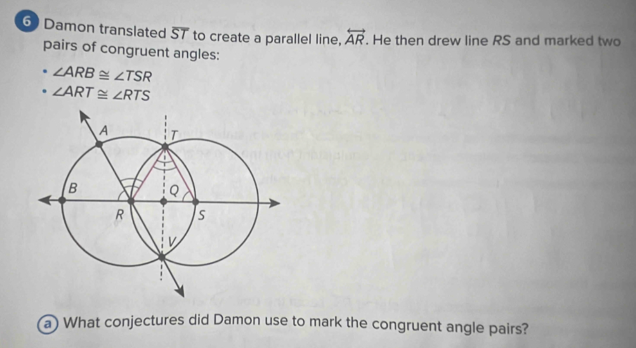 Damon translated overline ST to create a parallel line, overleftrightarrow AR. He then drew line RS and marked two 
pairs of congruent angles: 
. ∠ ARB≌ ∠ TSR
∠ ART≌ ∠ RTS
a) What conjectures did Damon use to mark the congruent angle pairs?