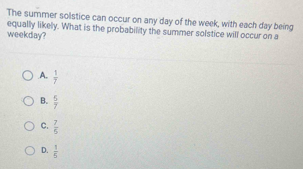 The summer solstice can occur on any day of the week, with each day being
equally likely. What is the probability the summer solstice will occur on a
weekday?
A.  1/7 
B.  5/7 
C.  7/5 
D.  1/5 