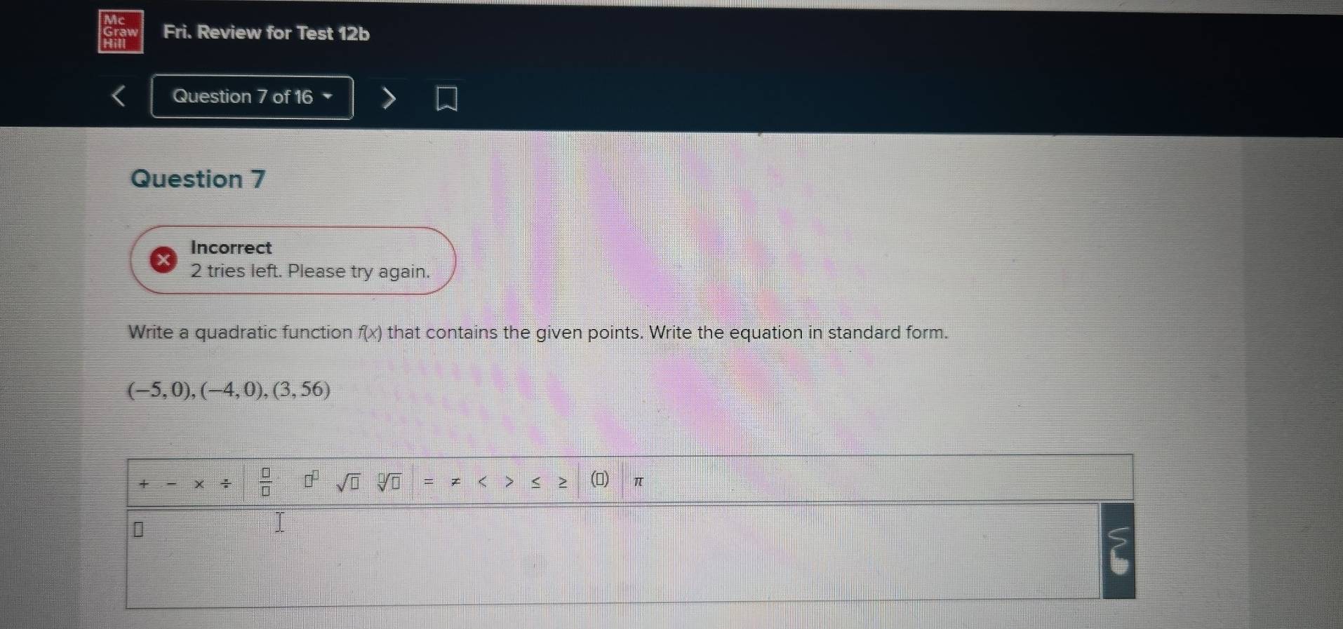 Fri. Review for Test 12b 
Question 7 of 16 
Question 7 
Incorrect 
2 tries left. Please try again. 
Write a quadratic function f(x) that contains the given points. Write the equation in standard form.
(-5,0),(-4,0),(3,56)
+ -* /  □ /□   □^(□) sqrt(□ ) sqrt[□](□ ) () π