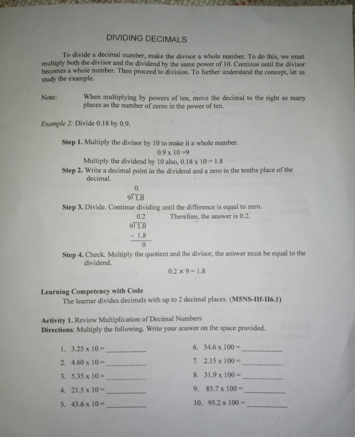 DIVIDING DECIMALS 
To divide a decimal number, make the divisor a whole number. To do this, we must 
multiply both the divisor and the dividend by the same power of 10. Continue until the divisor 
becomes a whole number. Then proceed to division. To further understand the concept, let us 
study the example. 
Note: When multiplying by powers of ten, move the decimal to the right as many 
places as the number of zeros in the power of ten. 
Example 2: Divide 0.18 by 0.9. 
Step 1. Multiply the divisor by 10 to make it a whole number.
0.9* 10=9
Multiply the dividend by 10 also, 0.18* 10=1.8
Step 2. Write a decimal point in the dividend and a zero in the tenths place of the 
decimal. 
0.
beginarrayr 9encloselongdiv 1.8endarray
Step 3. Divide. Continue dividing until the difference is equal to zero.
beginarrayr 0.2 9encloselongdiv 1.8 -1.8 hline 0endarray
Therefore, the answer is 0.2. 
Step 4. Check. Multiply the quotient and the divisor, the answer must be equal to the 
dividend.
0.2* 9=1.8
Learning Competency with Code 
The learner divides decimals with up to 2 decimal places. (M5NS-IIf-II6.1) 
Activity 1. Review Multiplication of Decimal Numbers 
Directions: Multiply the following. Write your answer on the space provided. 
1. 3.25* 10= _ 6. 54.6* 100= _ 
2. 4.60* 10= _ 7. 2.15* 100= _ 
3. 5.35* 10= _ 
8. 31.9* 100= _ 
4. 21.5* 10= _ 9. 85.7* 100= _ 
5. 43.6* 10= _ 10. 95.2* 100= _