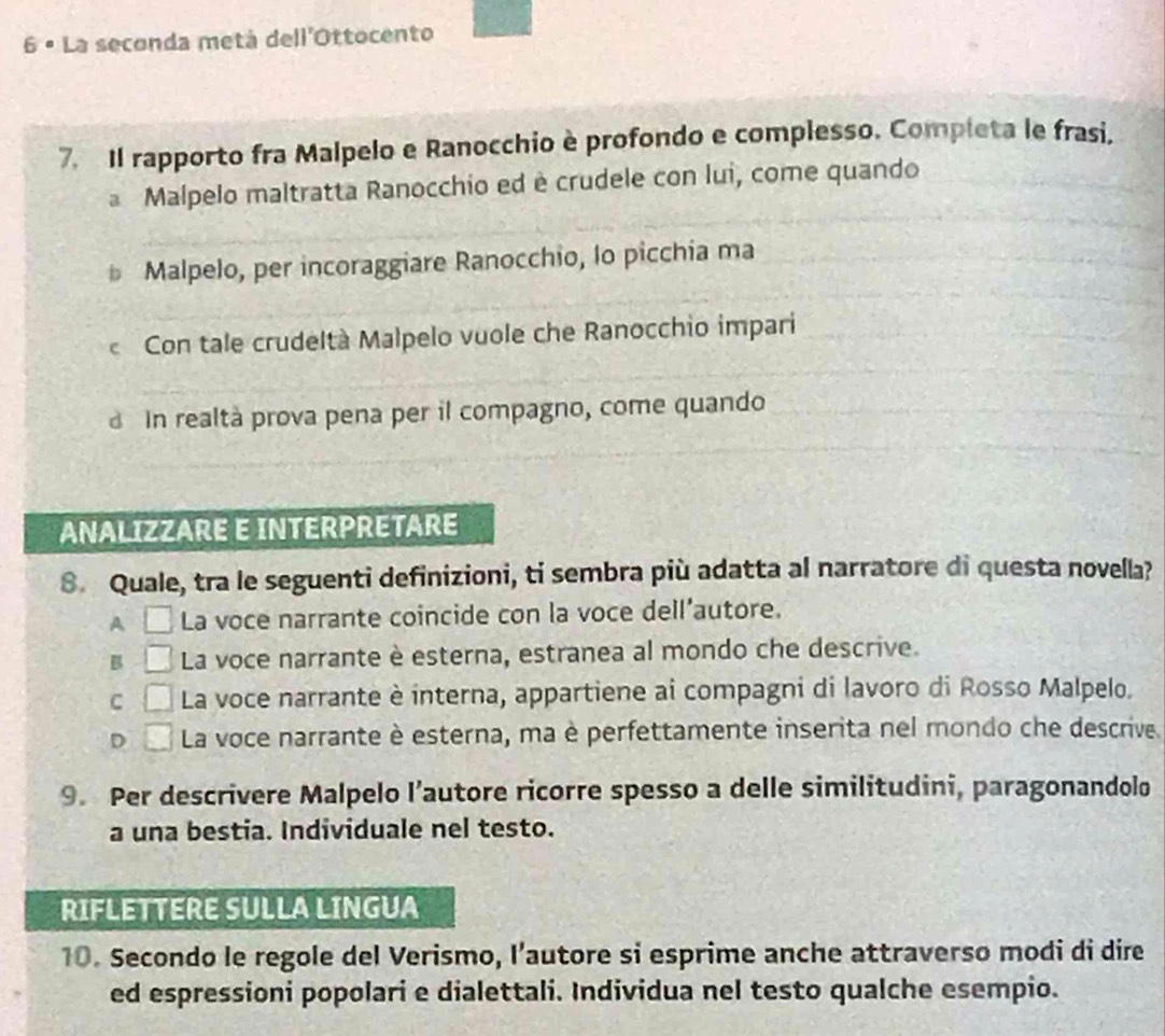 6 º La seconda metá dell'Ottocento
7. Il rapporto fra Malpelo e Ranocchio è profondo e complesso. Completa le frasi.
a Malpelo maltratta Ranocchio ed è crudele con lui, come quando
* Malpelo, per incoraggiare Ranocchio, lo picchia ma
Con tale crudeltà Malpelo vuole che Ranocchio impari
In realtà prova pena per il compagno, come quando
ANALIZZARE E INTERPRETARE
8. Quale, tra le seguenti definizioni, ti sembra più adatta al narratore di questa novella?
A La voce narrante coincide con la voce dell’autore.
B La voce narrante è esterna, estranea al mondo che descrive.
C La voce narrante è interna, appartiene ai compagni di lavoro di Rosso Malpelo.
D La voce narrante è esterna, ma è perfettamente inserita nel mondo che descrive.
9. Per descrivere Malpelo l’autore ricorre spesso a delle similitudini, paragonandolo
a una bestia. Individuale nel testo.
RIFLETTERE SULLA LINGUA
10. Secondo le regole del Verismo, l’autore si esprime anche attraverso modi di dire
ed espressioni popolari e dialettali. Individua nel testo qualche esempio.