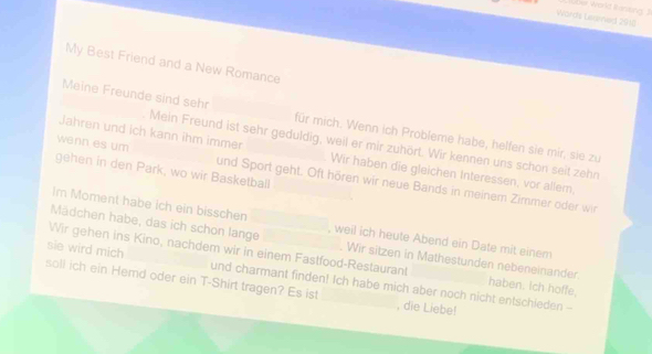 inting 
Words Lermed 2910 
My Best Friend and a New Romance 
Meine Freunde sind sehr für mich. Wenn ich Probleme habe, helfen sie mir, sie zu 
Mein Freund ist sehr geduldig, weil er mir zuhört. Wir kennen uns schon seit zehn 
Jahren und ich kann ihm immer Wir haben die gleichen Interessen, vor allem, 
gehen in den Park, wo wir Basketball 
wenn es um und Sport geht. Oft hören wir neue Bands in meinem Zimmer oder wir 
Im Moment habe ich ein bisschen_ 
Mädchen habe, das ich schon lange , weil ich heute Abend ein Date mit einem 
Wir sitzen in Mathestunden nebeneinander 
sie wird mich Wir gehen ins Kino, nachdem wir in einem Fastfood-Restaurant haben. Ich hoffe, 
soll ich ein Hemd oder ein T-Shirt tragen? Es ist _, die Liebe! 
und charmant finden! Ich habe mich aber noch nicht entschieden --