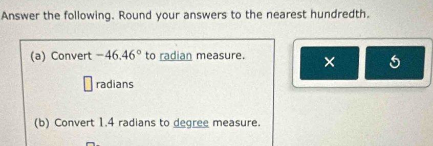 Answer the following. Round your answers to the nearest hundredth. 
(a) Convert -46.46° to radian measure. 
× 
radians 
(b) Convert 1.4 radians to degree measure.