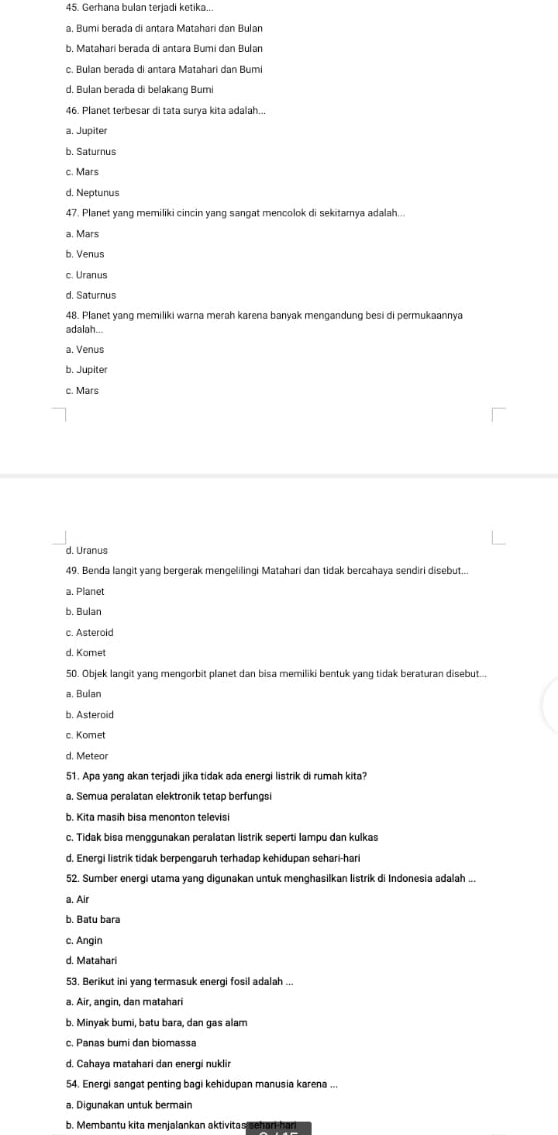Gerhana bulan terjadi ketika..
a. Bumi berada di antara Matahari dan Bular
b. Mataharí berada di antara Bumí dan Bular
c. Bulan berada di antara Matahari dan Bumi
d. Bulan berada di belakang Bumi
46. Planet terbesar di tata surya kita adalah...
a. Jupiter
b. Saturnus
c. Mars
d. Neptunus
47. Planet yang memiliki cincin yang sangat mencolok di sekitamya adalah...
a. Mars
b. Venus
c. Uranus
d. Saturnus
48. Planet yang memiliki warna merah karena banyak mengandung besi di permukaannya
adalah...
a. Venus
b. Jupite
c. Mars
d. Uranus
49. Benda langit yang bergerak mengelilingi Matahari dan tidak bercahaya sendiri disebut...
a. Planet
b. Bulan
c. Asteroid
d. Komet
50. Objek langit yang mengorbit planet dan bisa memiliki bentuk yang tidak beraturan disebut..,
a, Bulan
b. Asteroid
c. Komet
d. Meteor
51. Apa yang akan terjadi jika tidak ada energi listrik di rumah kita?
a. Semua peralatan elektronik tetap berfungsi
b. Kita masih bisa menonton televisi
c. Tidak bisa menggunakan peralatan listrik seperti lampu dan kulkas
d. Energi listrik tidak berpengaruh terhadap kehidupan sehari-hari
52. Sumber energi utama yang digunakan untuk menghasilkan listrik di Indonesia adalah ...
a. Air
b. Batu bara
c. Angin
d. Matahar
53. Berikut ini yang termasuk energi fosil adalah ...
a. Air, angin, dan matahari
b. Minyak bumi, batu bara, dan gas alam
d. Cahaya matahari dan energi nuklir
54. Energi sangat penting bagi kehidupan manusia karena ...
a, Digunakan untuk bermain
b. Membantu kita menjalankan aktivitas mehan he