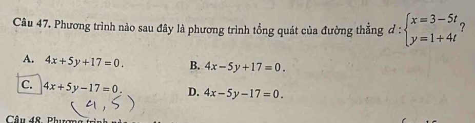 Phương trình nào sau đây là phương trình tổng quát của đường thẳng d:beginarrayl x=3-5t y=1+4tendarray. ?
A. 4x+5y+17=0.
B. 4x-5y+17=0.
[C. 4x+5y-17=0.
D. 4x-5y-17=0. 
Câ u 48 Phươn