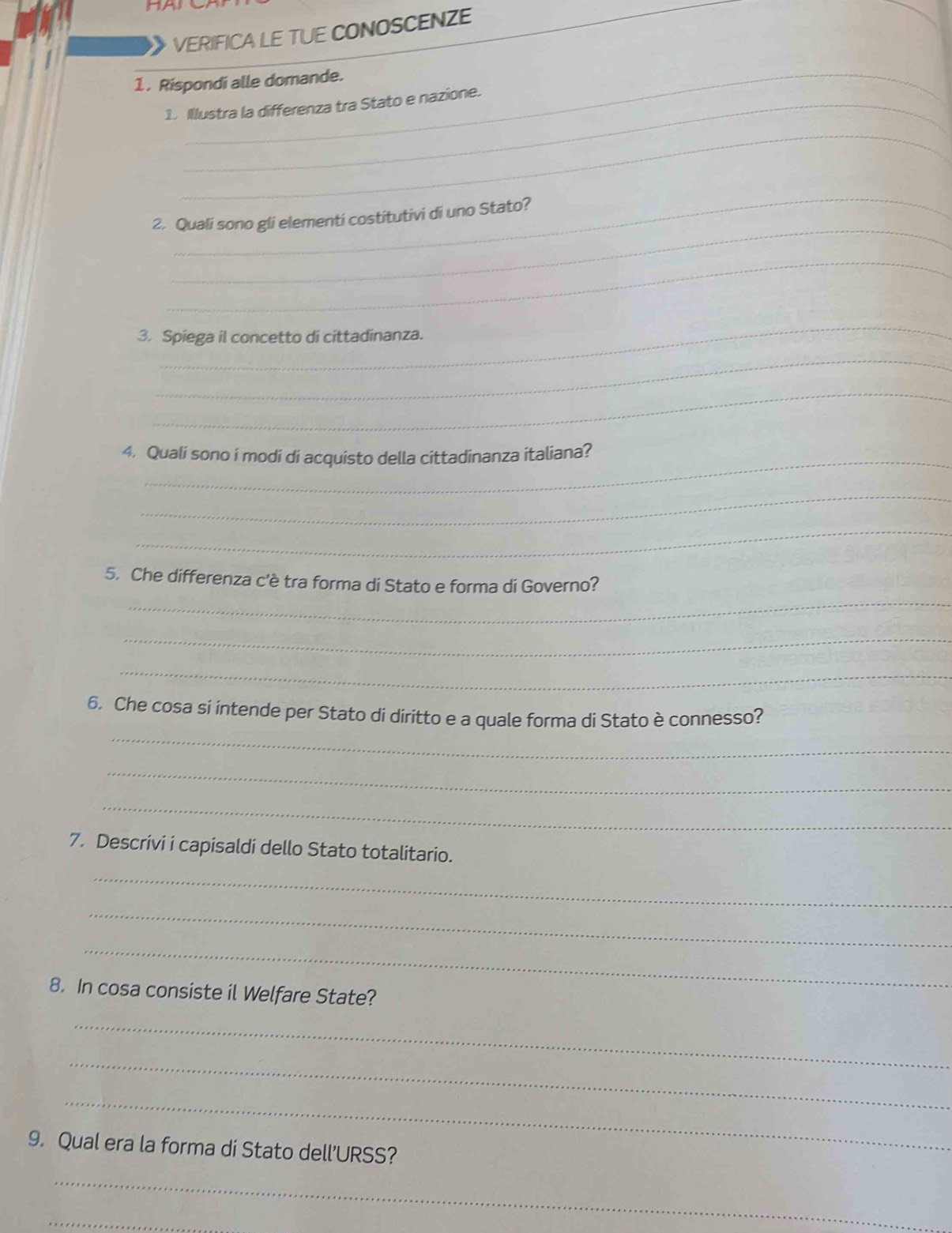 VERIFICA LE TUE CONOSCENZE 
_ 
1. Rispondi alle domande. 
1. Illustra la differenza tra Stato e nazione. 
_ 
_ 
_ 
2. Quali sono gli elementi costitutivi di uno Stato? 
_ 
_ 
3. Spiega il concetto di cittadinanza. 
_ 
_ 
4. Quali sono i modi di acquisto della cittadinanza italiana? 
_ 
_ 
_ 
5. Che differenza c'è tra forma di Stato e forma di Governo? 
_ 
_ 
_ 
6. Che cosa si intende per Stato di diritto e a quale forma di Stato è connesso? 
_ 
_ 
7. Descrivi i capisaldi dello Stato totalitario. 
_ 
_ 
_ 
8. In cosa consiste il Welfare State? 
_ 
_ 
_ 
9. Qual era la forma di Stato dell’URSS? 
_ 
_