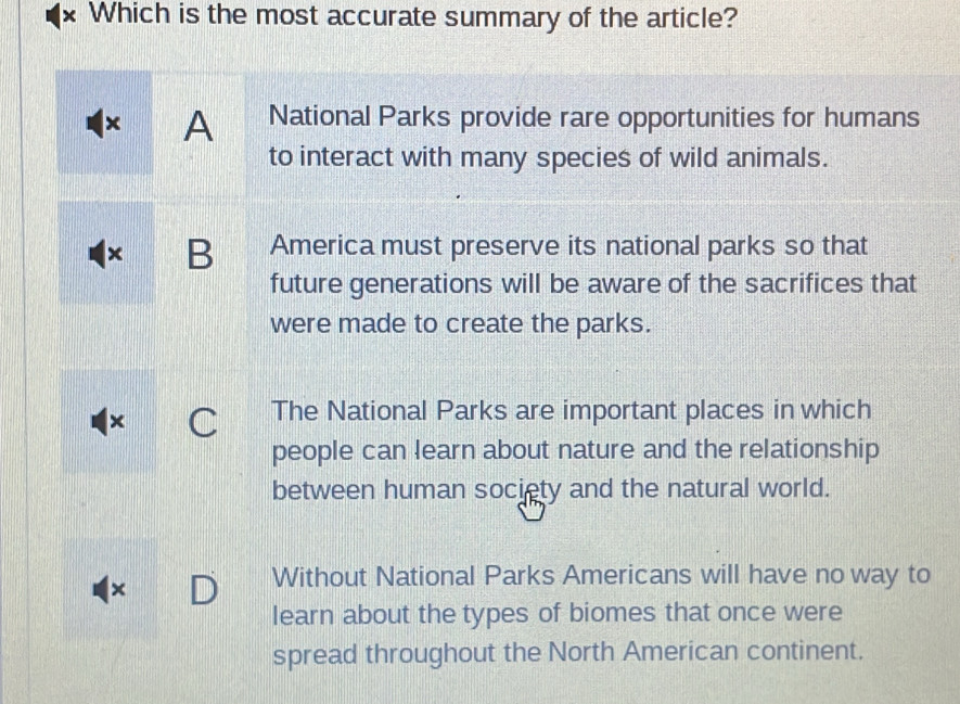 Which is the most accurate summary of the article?
× A National Parks provide rare opportunities for humans
to interact with many species of wild animals.
B America must preserve its national parks so that
future generations will be aware of the sacrifices that
were made to create the parks.
× C The National Parks are important places in which
people can learn about nature and the relationship
between human society and the natural world.
×
Without National Parks Americans will have no way to
learn about the types of biomes that once were
spread throughout the North American continent.