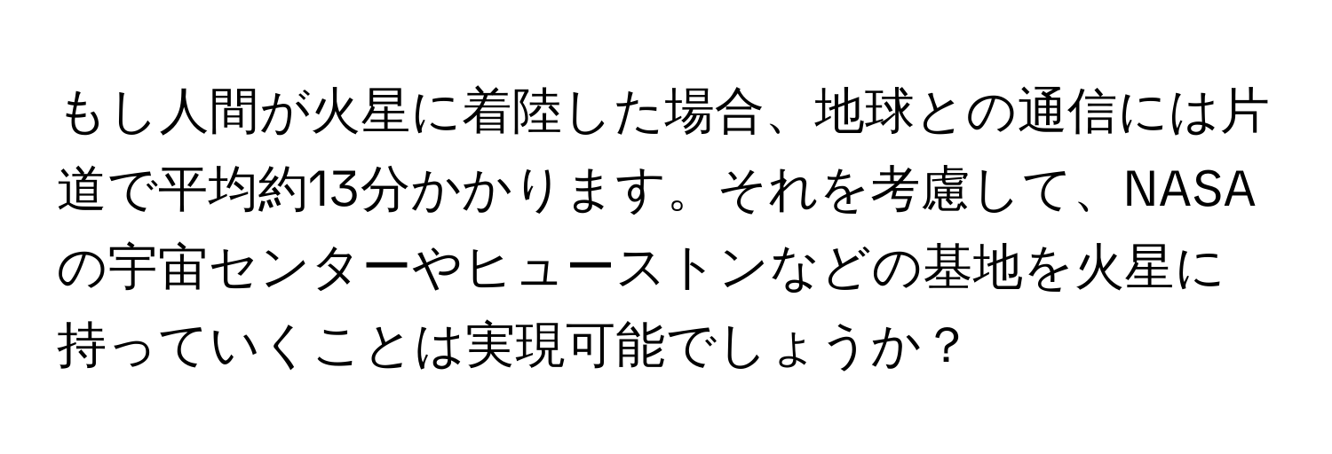 もし人間が火星に着陸した場合、地球との通信には片道で平均約13分かかります。それを考慮して、NASAの宇宙センターやヒューストンなどの基地を火星に持っていくことは実現可能でしょうか？