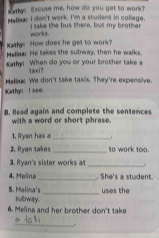 Kathy: Excuse me, how do you get to work? 
Melina: I don't work. I'm a student in college. 
I take the bus there, but my brother 
works. 
Kathy: How does he get to work? 
Melina: He takes the subway, then he walks. 
Kathy: When do you or your brother take a 
taxi? 
Melina: We don't take taxis. They're expensive. 
Kathy: I see. 
B. Read again and complete the sentences 
with a word or short phrase. 
1. Ryan has a_ 
` 
2. Ryan takes _to work too. 
3 Ryan's sister works at_ 
4. Melina _. She's a student. 
5. Melina's _uses the 
subway. 
6. Melina and her brother don't take 
_