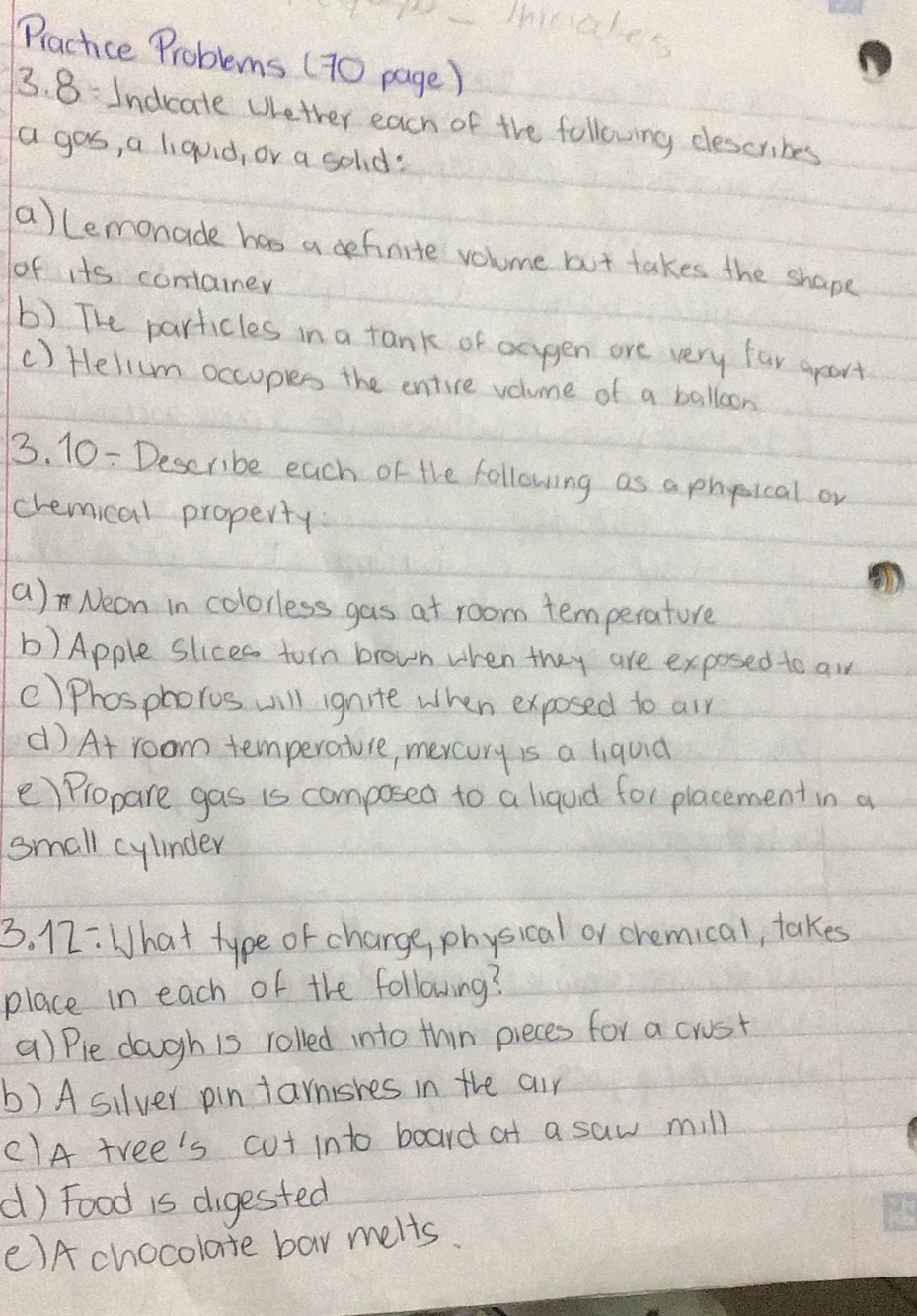 Practice Problems (70 page ) 
3. 8: Indcate Wether each of the following describes 
a gos, a liquid, or a solod: 
a)lemonade has a definite volume but takes the shape 
of its container 
b) The particles in a tank of acygen are very far apart 
c) Helilum occuples the entire volume of a balloon 
3. 10 = Describe each of the following as a phyical or 
cremical property 
a) Neon in colorless gas at room temperature 
b) Apple slices torn brown when they are exposed to aw 
c)Phosphoros will ignite when exposed to air 
d) At room temperature, mercory is a liquid 
e) Propare gas is composed to a liquid for placement in a 
small cylinder 
3. 12: What type or charge, physical or chemical, takes 
place in each of the following? 
() Ple dough is rolled into thin pieces for a crost 
b) A silver pin tarnsres in the air 
C1A tree's cut into board at a saw mill 
d) Food is digested 
()A chocolate bar melts.