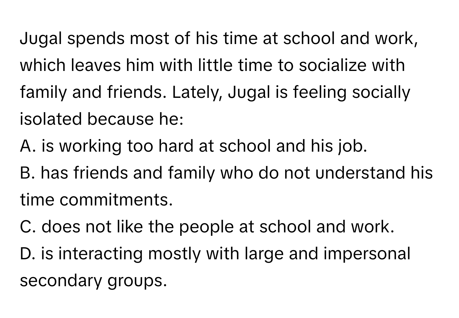 Jugal spends most of his time at school and work, which leaves him with little time to socialize with family and friends. Lately, Jugal is feeling socially isolated because he:

A. is working too hard at school and his job.
B. has friends and family who do not understand his time commitments.
C. does not like the people at school and work.
D. is interacting mostly with large and impersonal secondary groups.