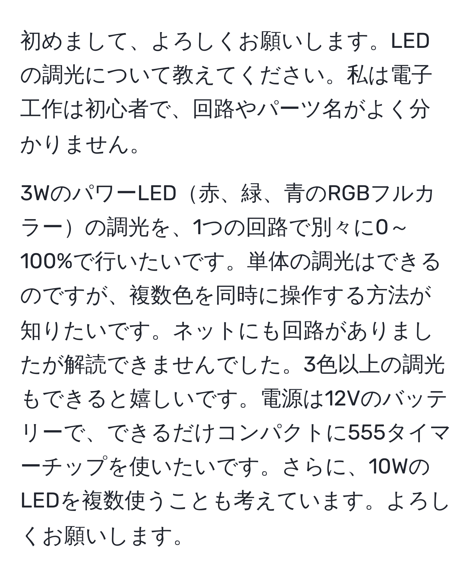 初めまして、よろしくお願いします。LEDの調光について教えてください。私は電子工作は初心者で、回路やパーツ名がよく分かりません。

3WのパワーLED赤、緑、青のRGBフルカラーの調光を、1つの回路で別々に0～100%で行いたいです。単体の調光はできるのですが、複数色を同時に操作する方法が知りたいです。ネットにも回路がありましたが解読できませんでした。3色以上の調光もできると嬉しいです。電源は12Vのバッテリーで、できるだけコンパクトに555タイマーチップを使いたいです。さらに、10WのLEDを複数使うことも考えています。よろしくお願いします。