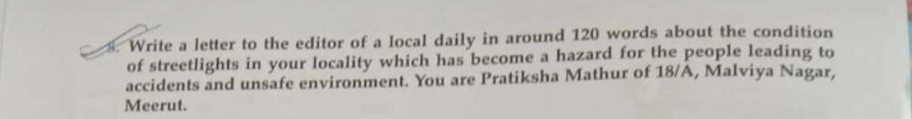 Write a letter to the editor of a local daily in around 120 words about the condition 
of streetlights in your locality which has become a hazard for the people leading to 
accidents and unsafe environment. You are Pratiksha Mathur of 18/A, Malviya Nagar, 
Meerut.