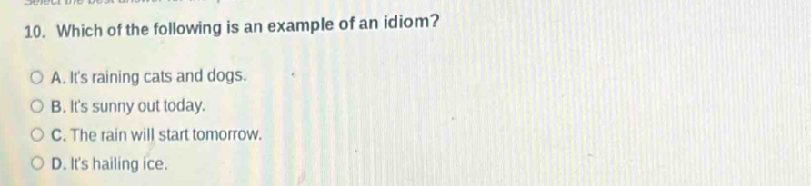 Which of the following is an example of an idiom?
A. It's raining cats and dogs.
B. It's sunny out today.
C. The rain will start tomorrow.
D. It's hailing ice.