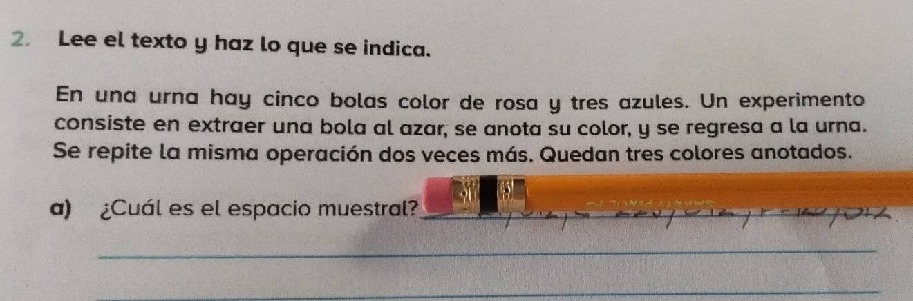 Lee el texto y haz lo que se indica. 
En una urna hay cinco bolas color de rosa y tres azules. Un experimento 
consiste en extraer una bola al azar, se anota su color, y se regresa a la urna. 
Se repite la misma operación dos veces más. Quedan tres colores anotados. 
a) ¿Cuál es el espacio muestral?_ 
_ 
_