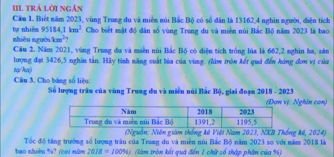 III TRÁ LỜI NGÁN 
Câu 1. Biết năm 2023, vùng Trung du và miền núi Bắc Bộ có số dân là 13162, 4 nghìn người, diện tích 
tự nhiên 95184, 1km^2. Cho biết mật độ dân số vùng Trung du và miền núi Bắc Bộ năm 2023 là bao 
nhiêu người km^2 2 
Cầu 2. Năm 2021, vùng Trung du và miền núi Bắc Bộ có diện tích trồng lúa là 662, 2 nghỉn ha, sản 
lượng đạt 3426, 5 nghìn tần. Hãy tính năng suất lúa của vùng. (làm tròn kết quả đến hàng đơn vị của 
tạ/ha) 
Câu 3. Cho bảng số liệu: 
Số lượng trâu của vùng Trung du và miền núi Bắc Bộ, giai đoạn 2018 - 2023 
: Nghìn con) 
(Nguồn: Niên giám thống kê Việt Nam 2023, NXB Thống kê, 2024) 
Tốc độ tăng trưởng số lượng trâu của Trung du và miền núi Bắc Bộ năm 2023 so với năm 2018 là 
bao nhiêu %? (coi năm 2018=100% ) 0. (làm tròn kết quả đến 1 chữ số thập phân của %)