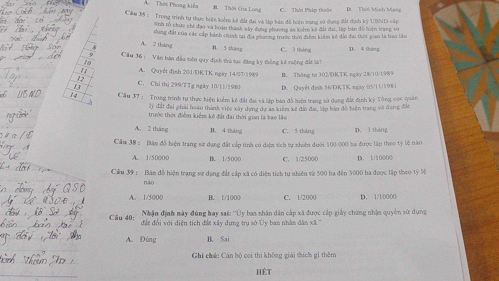 A. Thời Phong kiến B. Thời Gia Long C. Thời Pháp thuộc D. Thời Minh Mạng
Câu 35 : Trong trình tự thực hiện kiểm kê đất đai và lập bản đồ hiên trang sử dụng đất định kỷ UBND cấp
tinh tổ chức chỉ đạo và hoàn thành xây dựng phương án kiểm kê đất đai, lập bản đồ hiện trạng sử
dụng đất của các cấp hành chính tại địa phương trước thời điểm kiểm kê đất đai thời gian là bao lâu
A. 2 tháng
8 B. 5 tháng C. 3 tháng D. 4 tháng
9 Câu 36 : Văn bản đầu tiên quy định thủ tục đăng ký thống kê ruộng đất là?
10
11
A. Quyết định 201/ĐKTK ngày 14/07/1989
12 B. Thông từ 302/ĐKTK ngày 28/10/1989
C. Chỉ thị 299/TTg ngày 10/11/1980
13 D. Quyết định 56/ĐKTK ngày 05/11/1981
14
Câu 37 : Trong trình tự thực hiện kiểm kê đất đai và lập bản đồ hiện trạng sử dụng đất định kỳ Tổng cục quản
lý đất đai phải hoàn thành việc xây dựng dự án kiêm kê đất đai, lập bản đồ hiện trang sử dụng đất
trước thời điểm kiểm kê đất đai thời gian là bao lâu
A. 2 tháng B. 4 tháng C. 5 tháng D. 3 tháng
Câu 38 : Bản đồ hiện trạng sử dụng đất cấp tỉnh có diện tích tự nhiên dưới 100.000 ha được lập theo tỷ lệ nào
A. 1/50000 B. 1/5000 C. 1/25000 D. 1/10000
Câu 39 : Bản đồ hiện trạng sử dụng đất cấp xã có diện tích tự nhiên từ 500 ha đến 3000 ha được lập theo tỷ lệ
nào
A. 1/5000 B. 1/1000 C. 1/2000 D. 1/10000
Nhận định này đúng hay sai: “Ủy ban nhân dân cấp xã được cấp giấy chứng nhận quyền sử dụng
Câu 40: đất đối với diện tích đất xây dựng trụ sở Ủy ban nhân dân xã.''
A. Đúng B. Sai
Ghi chú: Cán bộ coi thi không giải thích gì thêm
HÉt