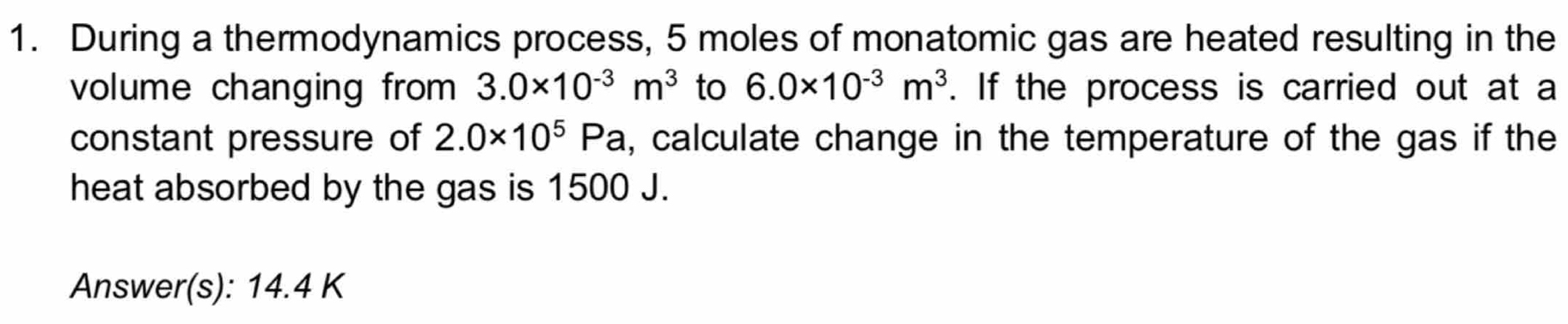 During a thermodynamics process, 5 moles of monatomic gas are heated resulting in the 
volume changing from 3.0* 10^(-3)m^3 to 6.0* 10^(-3)m^3. If the process is carried out at a 
constant pressure of 2.0* 10^5Pa , calculate change in the temperature of the gas if the 
heat absorbed by the gas is 1500 J. 
Answer(s): 14.4 K